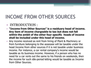 INCOME FROM OTHER SOURCES
• INTRODUCTION :
• “Income from Other Sources” is a residuary head of income.
Any item of income chargeable to tax but does not fall
within the ambit of the other four specific heads of income
shall be included under this head of income.
• Any income received as rent from hiring of Plant & Machinery or
from furniture belonging to the assessee will be taxable under the
head Income from other sources if it is not taxable under business
income. For instance, a car rental company's income would be
taxable as its business income. However, if a person who has no
need for a car rents out the same to his friends on weekends, then
the income for such idle-period letting would be taxable as Income
from Other Sources.
 