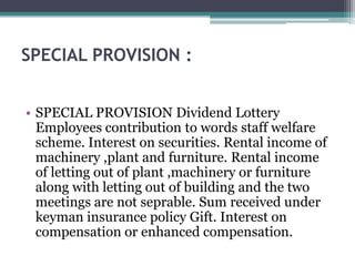 SPECIAL PROVISION :
• SPECIAL PROVISION Dividend Lottery
Employees contribution to words staff welfare
scheme. Interest on securities. Rental income of
machinery ,plant and furniture. Rental income
of letting out of plant ,machinery or furniture
along with letting out of building and the two
meetings are not seprable. Sum received under
keyman insurance policy Gift. Interest on
compensation or enhanced compensation.
 
