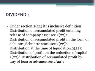 DIVIDEND :
• Under section 2(22) it is inclusive definition.
Distribution of accumulated profit entailing
release of company asset sec 2(22)a.
Distribution of accumulated profit in the form of
debuntre,debuntre stock sec 2(22)b.
Distribution at the time of liquidation.2(22)c
Distribution of profit on the reduction of capital
2(22)d Distribution of accumulated profit by
way of loan or advance.sec 2(22)e
 