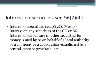 Interest on securities sec.56(2)id :
• Interest on securities sec.56(2)id Means-
Interest on any securities of the CG or SG.
Interest on debenture or other securities for
money issued by or on behalf of a local authority
or a company or a corporation established by a
central ,state or provincial act.
 