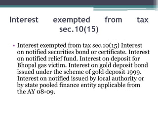 Interest exempted from tax
sec.10(15)
• Interest exempted from tax sec.10(15) Interest
on notified securities bond or certificate. Interest
on notified relief fund. Interest on deposit for
Bhopal gas victim. Interest on gold deposit bond
issued under the scheme of gold deposit 1999.
Interest on notified issued by local authority or
by state pooled finance entity applicable from
the AY 08-09.
 