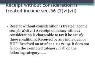 Receipt without consideration is
treated income sec.56 (2)vi(vii)
• Receipt without consideration is treated income
sec.56 (2)vi(vii) A receipt of money without
consideration is chargeable to tax if he satisfy
these conditions. Received by any individual or
HUF. Received on or after 1-10-2009. It does not
fall on the exempted category. Fall on the
following category…….
 