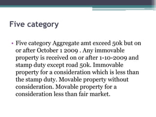 Five category
• Five category Aggregate amt exceed 50k but on
or after October 1 2009 . Any immovable
property is received on or after 1-10-2009 and
stamp duty except road 50k. Immovable
property for a consideration which is less than
the stamp duty. Movable property without
consideration. Movable property for a
consideration less than fair market.
 
