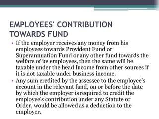 EMPLOYEES' CONTRIBUTION
TOWARDS FUND
• If the employer receives any money from his
employees towards Provident Fund or
Superannuation Fund or any other fund towards the
welfare of its employees, then the same will be
taxable under the head Income from other sources if
it is not taxable under business income.
• Any sum credited by the assessee to the employee's
account in the relevant fund, on or before the date
by which the employer is required to credit the
employee's contribution under any Statute or
Order, would be allowed as a deduction to the
employer.
 