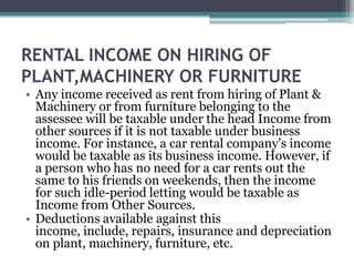 RENTAL INCOME ON HIRING OF
PLANT,MACHINERY OR FURNITURE
• Any income received as rent from hiring of Plant &
Machinery or from furniture belonging to the
assessee will be taxable under the head Income from
other sources if it is not taxable under business
income. For instance, a car rental company's income
would be taxable as its business income. However, if
a person who has no need for a car rents out the
same to his friends on weekends, then the income
for such idle-period letting would be taxable as
Income from Other Sources.
• Deductions available against this
income, include, repairs, insurance and depreciation
on plant, machinery, furniture, etc.
 