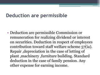Deduction are permissible
• Deduction are permissible Commission or
remuneration for realizing dividend or interest
on securities. Deduction in respect of employees
contribution toward staff welfare scheme 57(ia).
Repair ,depreciation in the case of letting of
plant ,machinery ,furniture building. Standard
deduction in the case of family pension. Any
other expense for earning income.
 