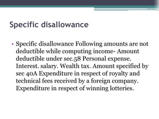 Specific disallowance
• Specific disallowance Following amounts are not
deductible while computing income- Amount
deductible under sec.58 Personal expense.
Interest. salary. Wealth tax. Amount specified by
sec 40A Expenditure in respect of royalty and
technical fees received by a foreign company.
Expenditure in respect of winning lotteries.
 