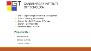 GANDHINAGAR INSTITUTE
OF TECNOLOGY
PAWAR PARTH J.
BUTANI PARTH D.
SURANI KISHAN J.
Prepared By :-
 Sub :- Engineering Economics & Management
 Topic :- Directing & Controlling.
 Guided By :- Prof. Prashant R Pandya
 Branch :-Electrical (B3)
 Academic Year :-2015-16
 
