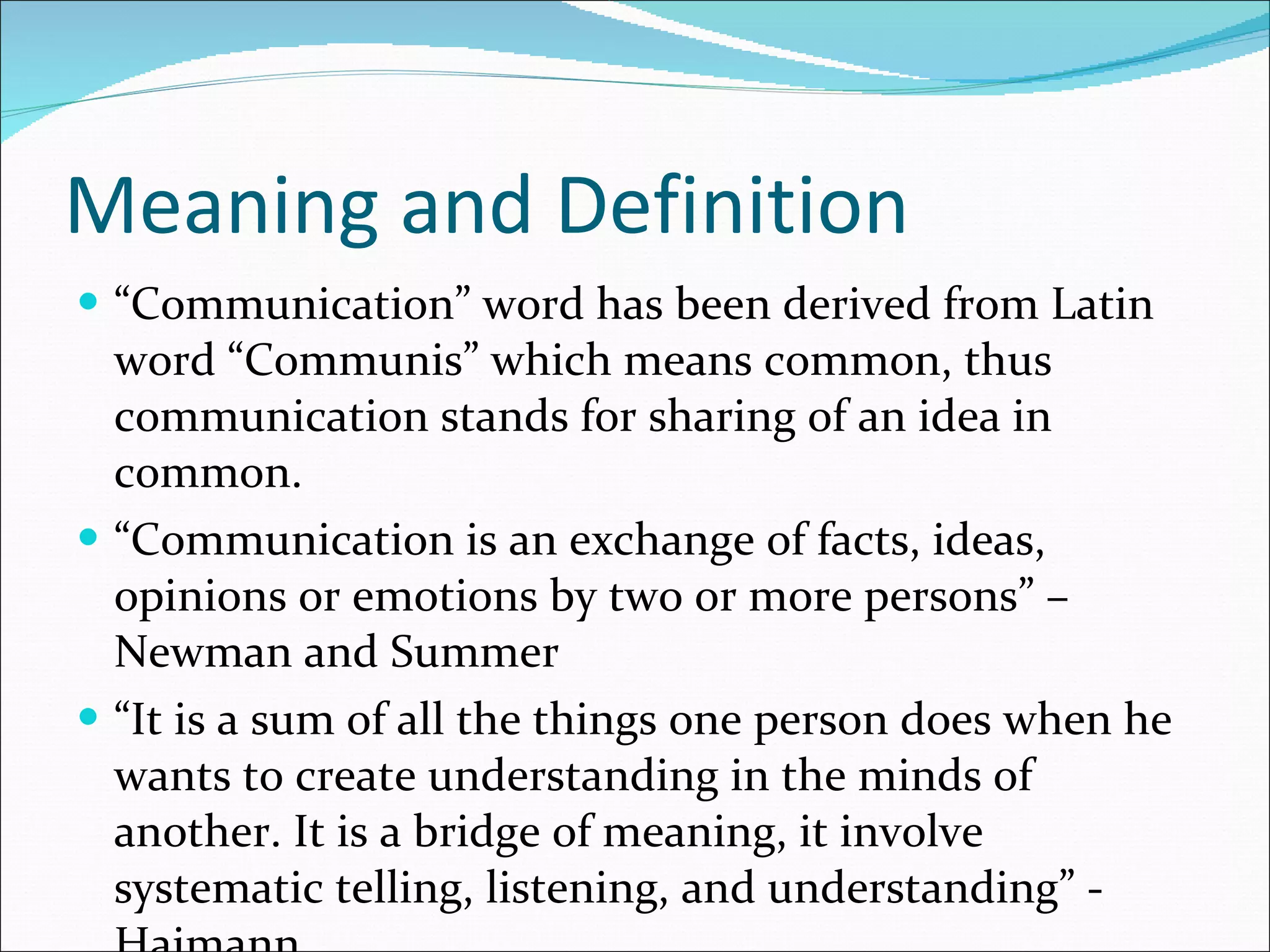 Meaning and Definition “ Communication” word has been derived from Latin word “Communis” which means common, thus communication stands for sharing of an idea in common. “ Communication is an exchange of facts, ideas, opinions or emotions by two or more persons” – Newman and Summer “ It is a sum of all the things one person does when he wants to create understanding in the minds of another. It is a bridge of meaning, it involve systematic telling, listening, and understanding” - Haimann 