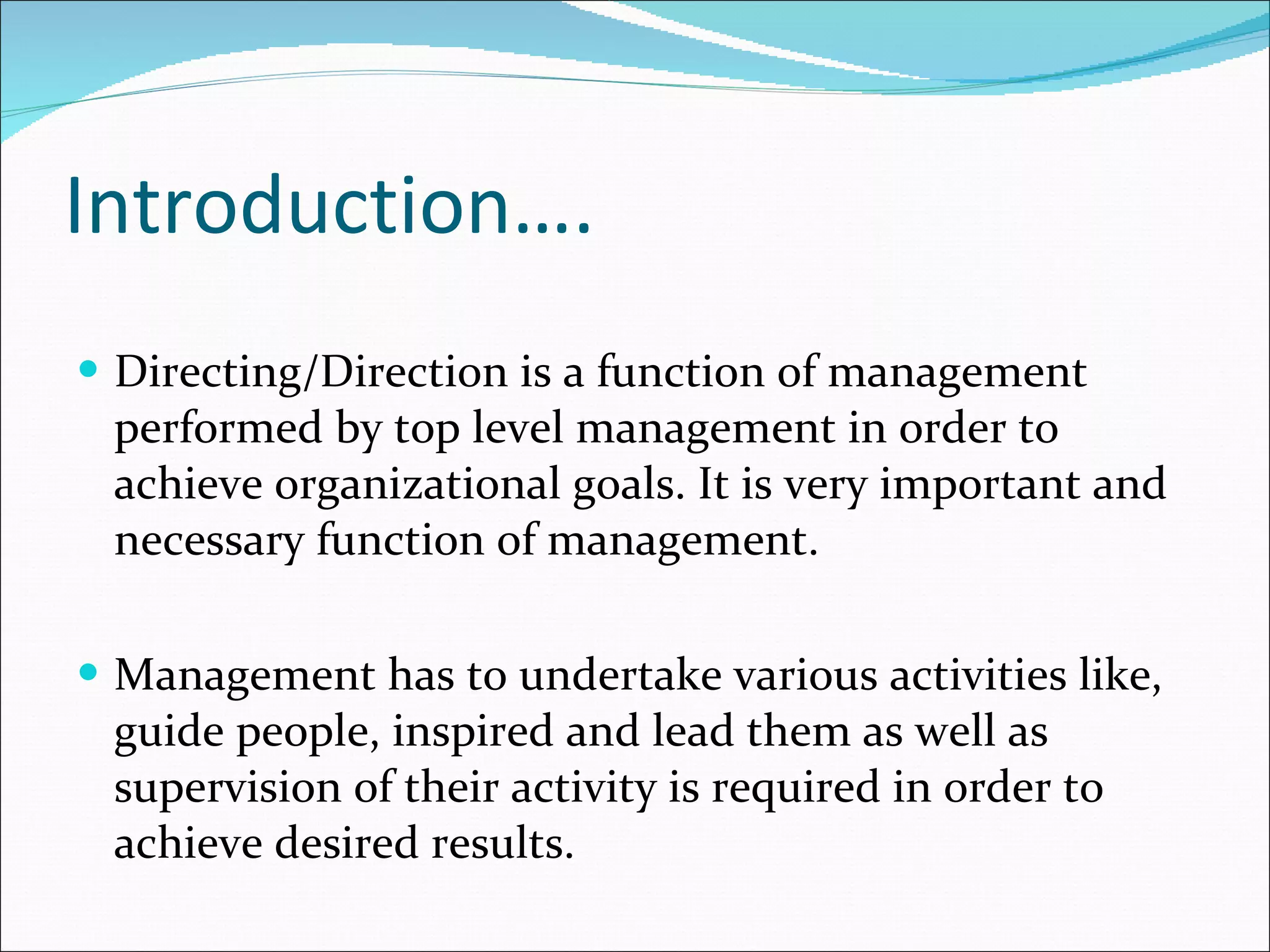 Introduction…. Directing/Direction is a function of management performed by top level management in order to achieve organizational goals. It is very important and necessary function of management. Management has to undertake various activities like, guide people, inspired and lead them as well as supervision of their activity is required in order to achieve desired results. 