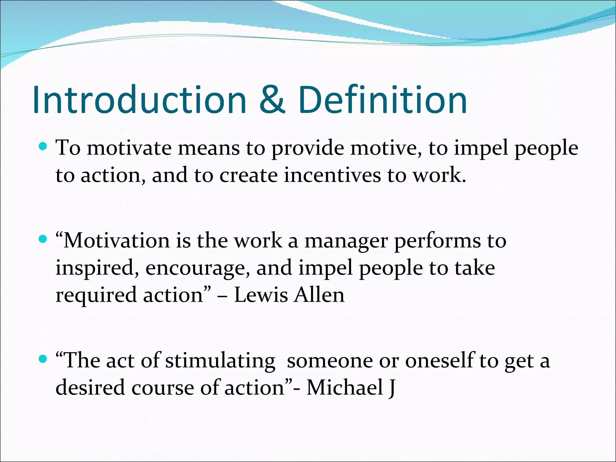 Introduction & Definition  To motivate means to provide motive, to impel people to action, and to create incentives to work. “ Motivation is the work a manager performs to inspired, encourage, and impel people to take required action” – Lewis Allen “ The act of stimulating  someone or oneself to get a desired course of action”- Michael J 