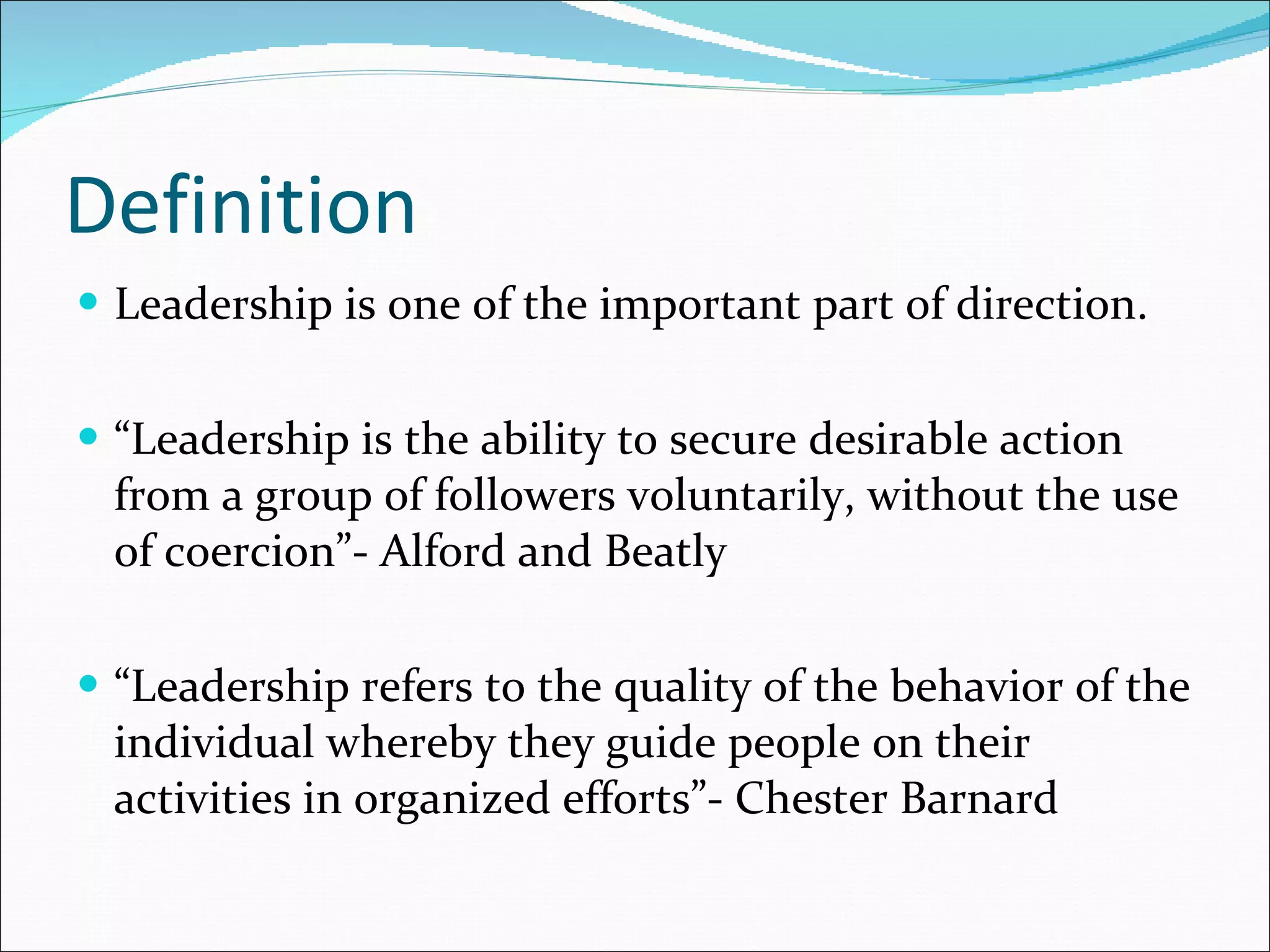 Definition Leadership is one of the important part of direction. “ Leadership is the ability to secure desirable action from a group of followers voluntarily, without the use of coercion”- Alford and Beatly “ Leadership refers to the quality of the behavior of the individual whereby they guide people on their activities in organized efforts”- Chester Barnard 