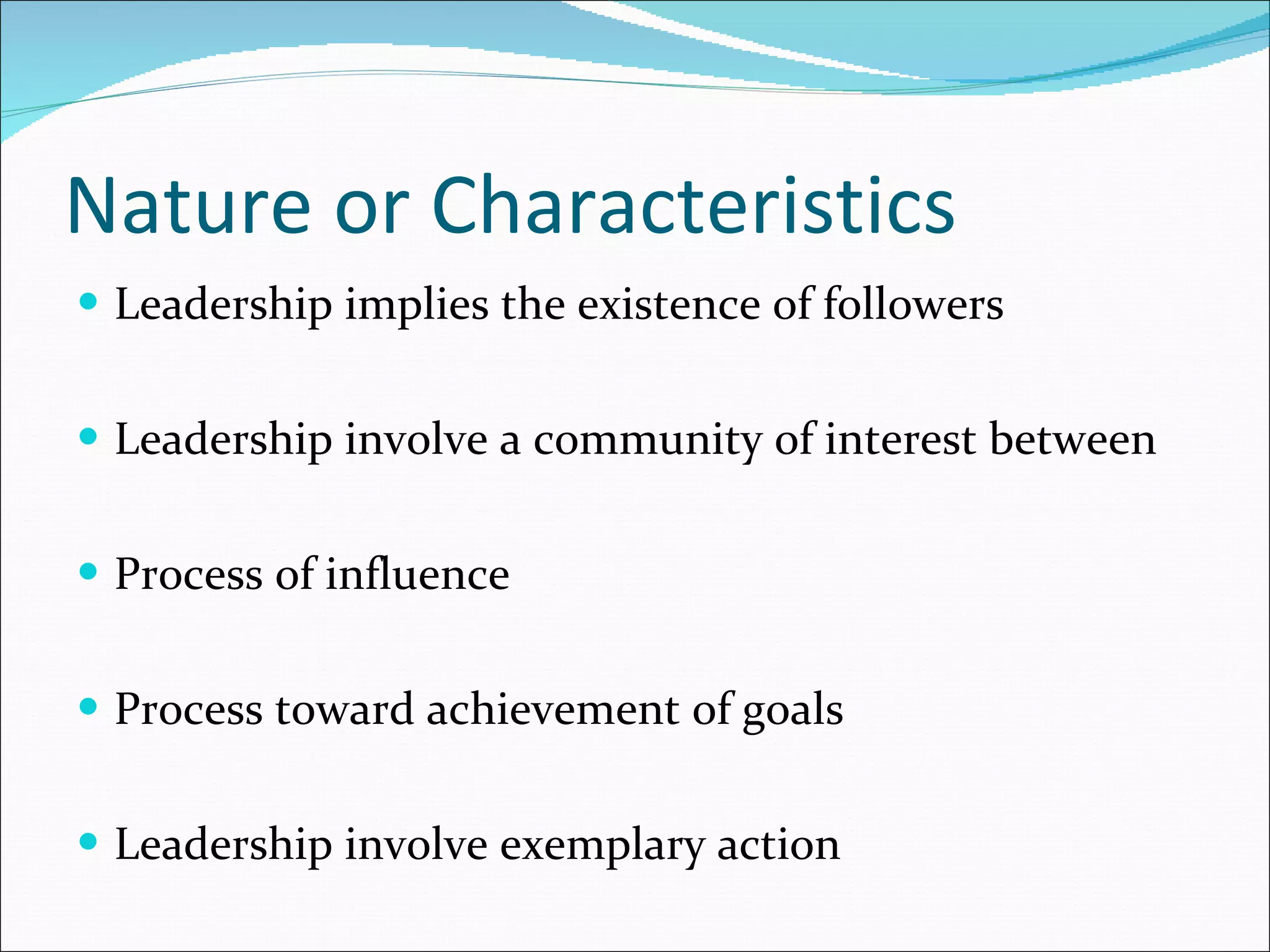 Nature or Characteristics Leadership implies the existence of followers Leadership involve a community of interest between Process of influence Process toward achievement of goals Leadership involve exemplary action 