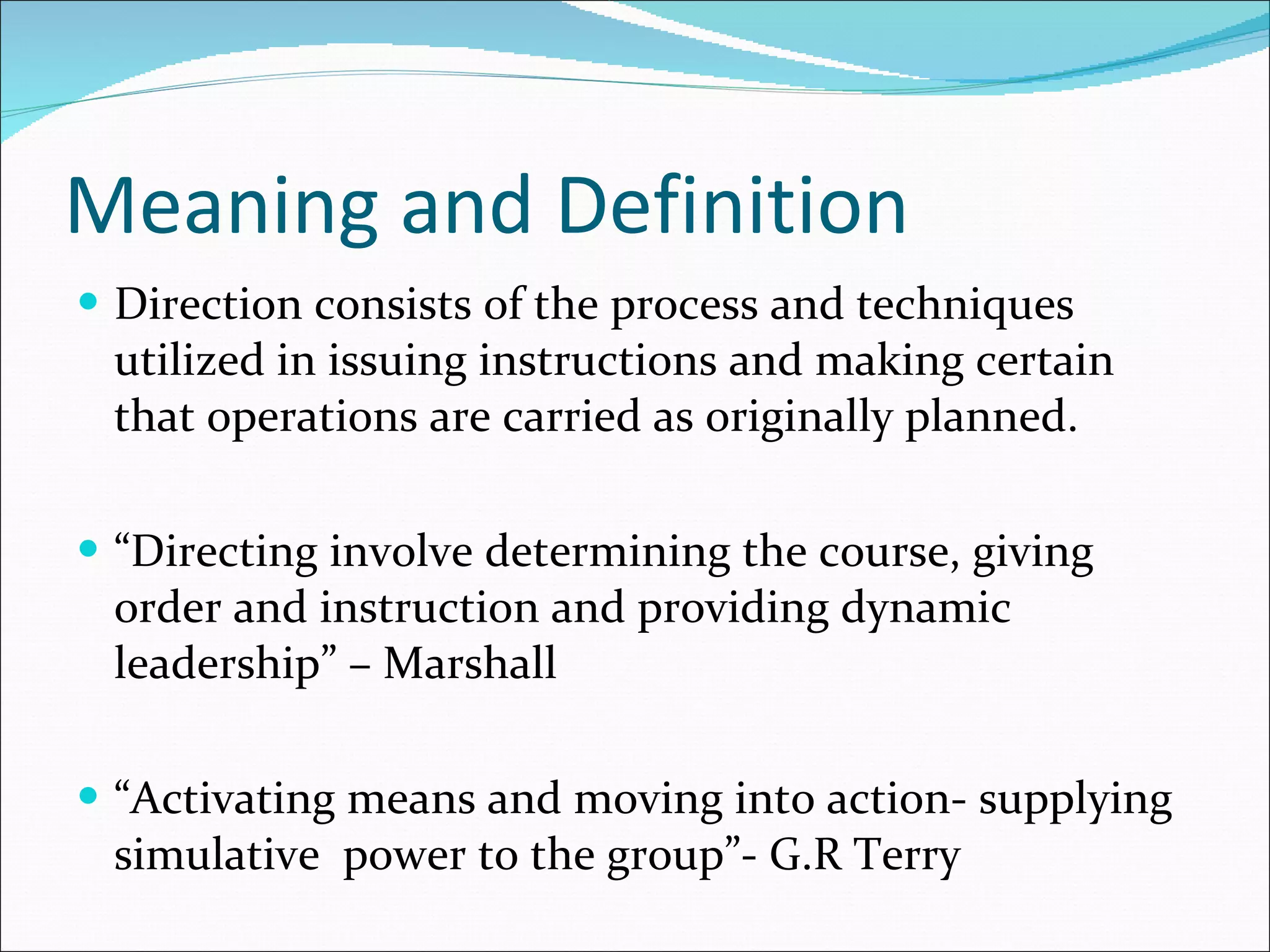 Meaning and Definition Direction consists of the process and techniques utilized in issuing instructions and making certain that operations are carried as originally planned. “ Directing involve determining the course, giving order and instruction and providing dynamic leadership” – Marshall “ Activating means and moving into action- supplying simulative  power to the group”- G.R Terry 
