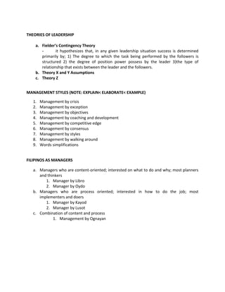 THEORIES OF LEADERSHIP

    a. Fielder’s Contingency Theory
       -       it hypothesizes that, in any given leadership situation success is determined
       primarily by; 1) The degree to which the task being performed by the followers is
       structured 2) the degree of position power possess by the leader 3)the type of
       relationship that exists between the leader and the followers.
    b. Theory X and Y Assumptions
    c. Theory Z


MANAGEMENT STYLES (NOTE: EXPLAIN< ELABORATE< EXAMPLE)

   1.   Management by crisis
   2.   Management by exception
   3.   Management by objectives
   4.   Management by coaching and development
   5.   Management by competitive edge
   6.   Management by consensus
   7.   Management by styles
   8.   Management by walking around
   9.   Words simplifications


FILIPINOS AS MANAGERS

   a. Managers who are content-oriented; interested on what to do and why; most planners
      and thinkers
         1. Manager by Libro
         2. Manager by Oydo
   b. Managers who are process oriented; interested in how to do the job; most
      implementers and doers
         1. Manager by Kayod
         2. Manager by Lusot
   c. Combination of content and process
             1. Management by Ognayan
 