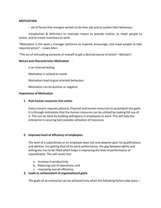 MOTIVATION

       - set of forces that energize worker to do their job and to sustain their behaviour.

        Introduction & Definition to motivate means to provide motive, to impel people to
action, and to create incentives to work.

“Motivation is the work a manager performs to inspired, encourage, and impel people to take
required action” – Lewis Allen

“The act of stimulating someone or oneself to get a desired course of action”- Michael J

Nature and Characteristics Motivation

       Is an internal feeling

       Motivation is related to needs

       Motivation lead to goal oriented behaviour

       Motivation can be positive or negative

Importance of Motivation

   1. Puts human resources into action

       Every concern requires physical, financial and human resources to accomplish the goals.
       It is through motivation that the human resources can be utilized by making full use of
       it. This can be done by building willingness in employees to work. This will help the
       enterprise in securing best possible utilization of resources.



   2. Improves level of efficiency of employees

       The level of a subordinate or an employee does not only depend upon his qualifications
       and abilities. For getting best of his work performance, the gap between ability and
       willingness has to be filled which helps in improving the level of performance of
       subordinates. This will result into-

         a. Increase in productivity,
         b. Reducing cost of operations, and
         c. Improving overall efficiency.
   3. Leads to achievement of organizational goals

       The goals of an enterprise can be achieved only when the following factors take place :-
 