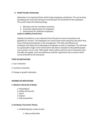 4. Builds friendly relationship

       Motivation is an important factor which brings employees satisfaction. This can be done
       by keeping into mind and framing an incentive plan for the benefit of the employees.
       This could initiate the following things:

          a. Monetary and non-monetary incentives,
          b. Promotion opportunities for employees,
          c. Disincentives for inefficient employees.
       Leads to stability of work force

       Stability of workforce is very important from the point of view of reputation and
       goodwill of a concern. The employees can remain loyal to the enterprise only when they
       have a feeling of participation in the management. The skills and efficiency of
       employees will always be of advantage to employees as well as employees. This will lead
       to a good public image in the market which will attract competent and qualified people
       into a concern. As it is said, “Old is gold” which suffices with the role of motivation here,
       the older the people, more the experience and their adjustment into a concern which
       can be of benefit to the enterprise.

TYPES OF MOTIVATION

1. Fear motivation

2. Incentive motivation

3. Change or growth motivation



THEORIES OF MOTIVATION

1. Maslow’s Hierarchy of Needs

       a. Physiological
       b. Safety and security
       c. Social
       d. Esteem
       e. Self-actualization


2. Herzberg’s Two-Factor Theory

       a. Establishing basic needs at work

              1. Salary and benefits
 