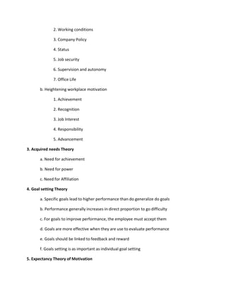 2. Working conditions

              3. Company Policy

              4. Status

              5. Job security

              6. Supervision and autonomy

              7. Office Life

       b. Heightening workplace motivation

              1. Achievement

              2. Recognition

              3. Job Interest

              4. Responsibility

              5. Advancement

3. Acquired needs Theory

       a. Need for achievement

       b. Need for power

       c. Need for Affiliation

4. Goal setting Theory

       a. Specific goals lead to higher performance than do generalize do goals

       b. Performance generally increases in direct proportion to go difficulty

       c. For goals to improve performance, the employee must accept them

       d. Goals are more effective when they are use to evaluate performance

       e. Goals should be linked to feedback and reward

       f. Goals setting is as important as individual goal setting

5. Expectancy Theory of Motivation
 