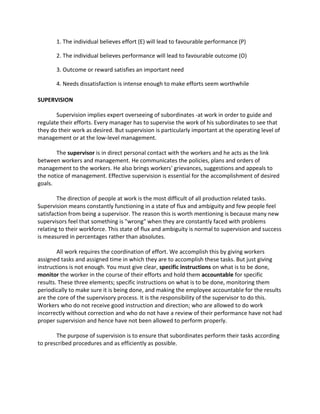1. The individual believes effort (E) will lead to favourable performance (P)

       2. The individual believes performance will lead to favourable outcome (O)

       3. Outcome or reward satisfies an important need

       4. Needs dissatisfaction is intense enough to make efforts seem worthwhile

SUPERVISION

       Supervision implies expert overseeing of subordinates -at work in order to guide and
regulate their efforts. Every manager has to supervise the work of his subordinates to see that
they do their work as desired. But supervision is particularly important at the operating level of
management or at the low-level management.

       The supervisor is in direct personal contact with the workers and he acts as the link
between workers and management. He communicates the policies, plans and orders of
management to the workers. He also brings workers' grievances, suggestions and appeals to
the notice of management. Effective supervision is essential for the accomplishment of desired
goals.

        The direction of people at work is the most difficult of all production related tasks.
Supervision means constantly functioning in a state of flux and ambiguity and few people feel
satisfaction from being a supervisor. The reason this is worth mentioning is because many new
supervisors feel that something is "wrong" when they are constantly faced with problems
relating to their workforce. This state of flux and ambiguity is normal to supervision and success
is measured in percentages rather than absolutes.

        All work requires the coordination of effort. We accomplish this by giving workers
assigned tasks and assigned time in which they are to accomplish these tasks. But just giving
instructions is not enough. You must give clear, specific instructions on what is to be done,
monitor the worker in the course of their efforts and hold them accountable for specific
results. These three elements; specific instructions on what is to be done, monitoring them
periodically to make sure it is being done, and making the employee accountable for the results
are the core of the supervisory process. It is the responsibility of the supervisor to do this.
Workers who do not receive good instruction and direction; who are allowed to do work
incorrectly without correction and who do not have a review of their performance have not had
proper supervision and hence have not been allowed to perform properly.

       The purpose of supervision is to ensure that subordinates perform their tasks according
to prescribed procedures and as efficiently as possible.
 