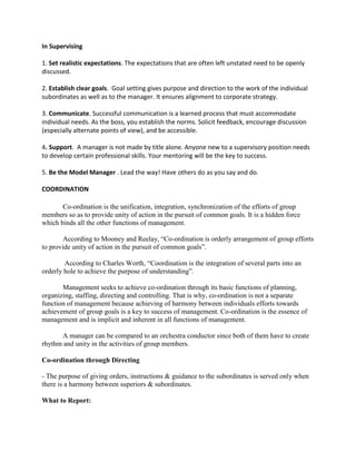 In Supervising

1. Set realistic expectations. The expectations that are often left unstated need to be openly
discussed.

2. Establish clear goals. Goal setting gives purpose and direction to the work of the individual
subordinates as well as to the manager. It ensures alignment to corporate strategy.

3. Communicate. Successful communication is a learned process that must accommodate
individual needs. As the boss, you establish the norms. Solicit feedback, encourage discussion
(especially alternate points of view), and be accessible.

4. Support. A manager is not made by title alone. Anyone new to a supervisory position needs
to develop certain professional skills. Your mentoring will be the key to success.

5. Be the Model Manager . Lead the way! Have others do as you say and do.

COORDINATION

       Co-ordination is the unification, integration, synchronization of the efforts of group
members so as to provide unity of action in the pursuit of common goals. It is a hidden force
which binds all the other functions of management.

       According to Mooney and Reelay, “Co-ordination is orderly arrangement of group efforts
to provide unity of action in the pursuit of common goals”.

        According to Charles Worth, “Coordination is the integration of several parts into an
orderly hole to achieve the purpose of understanding”.

       Management seeks to achieve co-ordination through its basic functions of planning,
organizing, staffing, directing and controlling. That is why, co-ordination is not a separate
function of management because achieving of harmony between individuals efforts towards
achievement of group goals is a key to success of management. Co-ordination is the essence of
management and is implicit and inherent in all functions of management.

      A manager can be compared to an orchestra conductor since both of them have to create
rhythm and unity in the activities of group members.

Co-ordination through Directing

- The purpose of giving orders, instructions & guidance to the subordinates is served only when
there is a harmony between superiors & subordinates.

What to Report:
 