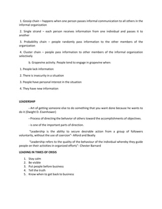 1. Gossip chain – happens when one person passes informal communication to all others in the
informal organization

2. Single strand – each person receives information from one individual and passes it to
another

3. Probability chain – people randomly pass information to the other members of the
organization

 4. Cluster chain – people pass information to other members of the informal organization
selectively

        b. Grapevine activity. People tend to engage in grapevine when:

1. People lack information

2. There is insecurity in a situation

3. People have personal interest in the situation

4. They have new information



LEADERSHIP

        - Art of getting someone else to do something that you want done because he wants to
do it (Dwight D. Eisenhower)

        - Process of directing the behavior of others toward the accomplishments of objectives.

        - is one of the important parts of direction.

       “Leadership is the ability to secure desirable action from a group of followers
voluntarily, without the use of coercion”- Alford and Beatly

       “Leadership refers to the quality of the behaviour of the individual whereby they guide
people on their activities in organized efforts”- Chester Barnard

LEADING IN TIMES OF CRISIS

   1.   Stay calm
   2.   Be visible
   3.   Put people before business
   4.   Tell the truth
   5.   Know when to get back to business
 