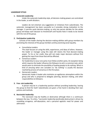 LEADERSHIP STYLES

   1. Autocratic Leadership
              Under the autocratic leadership style, all decision-making powers are centralized
      in the leader, as with dictators.

             Leaders do not entertain any suggestions or initiatives from subordinates. The
      autocratic management has been successful as it provides strong motivation to the
      manager. It permits quick decision-making, as only one person decides for the whole
      group and keeps each decision to him/herself until he/she feels it needs to be shared
      with the rest of the group.

   2. Participative Leadership
         Consists of the leader sharing the decision-making abilities with group members by
      promoting the interests of the group members and by practicing social equality.

              Consultative Leaders
              This style focuses on using the skills, experiences, and ideas of others. However,
              the leader or manager using this style still retains the final decision-making
              power. To his or her credit, they will not make major decisions without first
              getting the input from those that will be affected.
              Consensus Leaders
              For leadership to occur one party must follow another party. An exception being
              which requires the leader influence the followers to aid in a common task, which
              would seem to eliminate the possibility of leading people to do nothing. Which is
              kind of amusing when one considers to "do nothing" is usually the decision
              reached by process of consensus in the first place.
              Democratic Leaders
              democratic leader A leader who maintains an egalitarian atmosphere within the
              group and who is prepared to delegate planning, decision making, and other
              responsibilities to followers.

   3. Free- rein Leadership
              A person may be in a leadership position without providing leadership, leaving
      the group to fend for itself. Subordinates are given a free hand in deciding their own
      policies and methods.

   4. Narcissistic leadership
             The narcissism may be healthy or destructive although there is a continuum
      between the two. To critics, "narcissistic leadership (preferably destructive) is driven by
      unyielding arrogance, self-absorption, and a personal egotistic need for power and
      admiration.
 