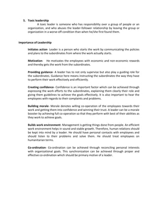 5. Toxic leadership
              A toxic leader is someone who has responsibility over a group of people or an
      organization, and who abuses the leader-follower relationship by leaving the group or
      organization in a worse-off condition than when he/she first found them.


Importance of Leadership

      Initiates action- Leader is a person who starts the work by communicating the policies
      and plans to the subordinates from where the work actually starts.

      Motivation- He motivates the employees with economic and non-economic rewards
      and thereby gets the work from the subordinates.

      Providing guidance- A leader has to not only supervise but also play a guiding role for
      the subordinates. Guidance here means instructing the subordinates the way they have
      to perform their work effectively and efficiently.

      Creating confidence- Confidence is an important factor which can be achieved through
      expressing the work efforts to the subordinates, explaining them clearly their role and
      giving them guidelines to achieve the goals effectively. It is also important to hear the
      employees with regards to their complaints and problems.

      Building morale- Morale denotes willing co-operation of the employees towards their
      work and getting them into confidence and winning their trust. A leader can be a morale
      booster by achieving full co-operation so that they perform with best of their abilities as
      they work to achieve goals.

      Builds work environment- Management is getting things done from people. An efficient
      work environment helps in sound and stable growth. Therefore, human relations should
      be kept into mind by a leader. He should have personal contacts with employees and
      should listen to their problems and solve them. He should treat employees on
      humanitarian terms.

      Co-ordination- Co-ordination can be achieved through reconciling personal interests
      with organizational goals. This synchronization can be achieved through proper and
      effective co-ordination which should be primary motive of a leader.
 
