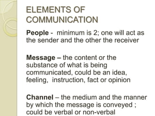 ELEMENTS OF
COMMUNICATION
People - minimum is 2; one will act as
the sender and the other the receiver

Message – the content or the
substance of what is being
communicated, could be an idea,
feeling, instruction, fact or opinion

Channel – the medium and the manner
by which the message is conveyed ;
could be verbal or non-verbal
 