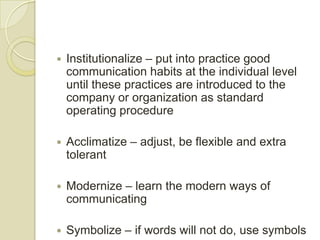    Institutionalize – put into practice good
    communication habits at the individual level
    until these practices are introduced to the
    company or organization as standard
    operating procedure

   Acclimatize – adjust, be flexible and extra
    tolerant

   Modernize – learn the modern ways of
    communicating

   Symbolize – if words will not do, use symbols
 