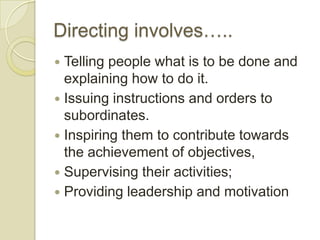 Directing involves…..
 Telling people what is to be done and
  explaining how to do it.
 Issuing instructions and orders to
  subordinates.
 Inspiring them to contribute towards
  the achievement of objectives,
 Supervising their activities;
 Providing leadership and motivation
 