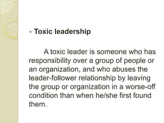    Toxic leadership

     A toxic leader is someone who has
responsibility over a group of people or
an organization, and who abuses the
leader-follower relationship by leaving
the group or organization in a worse-off
condition than when he/she first found
them.
 