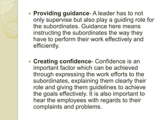    Providing guidance- A leader has to not
    only supervise but also play a guiding role for
    the subordinates. Guidance here means
    instructing the subordinates the way they
    have to perform their work effectively and
    efficiently.

   Creating confidence- Confidence is an
    important factor which can be achieved
    through expressing the work efforts to the
    subordinates, explaining them clearly their
    role and giving them guidelines to achieve
    the goals effectively. It is also important to
    hear the employees with regards to their
    complaints and problems.
 