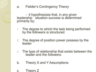 a.     Fielder’s Contingency Theory

      - it hypothesizes that, in any given
leadership situation success is determined
primarily by;

1.   The degree to which the task being performed
     by the followers is structured

2.   The degree of position power possess by the
     leader

3.   The type of relationship that exists between the
       leader and the followers.

b.     Theory X and Y Assumptions

c.     Theory Z
 