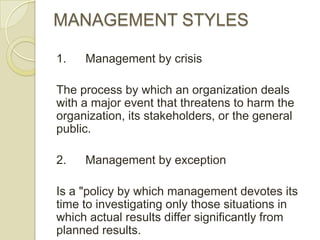MANAGEMENT STYLES

1.   Management by crisis

The process by which an organization deals
with a major event that threatens to harm the
organization, its stakeholders, or the general
public.

2.   Management by exception

Is a "policy by which management devotes its
time to investigating only those situations in
which actual results differ significantly from
planned results.
 