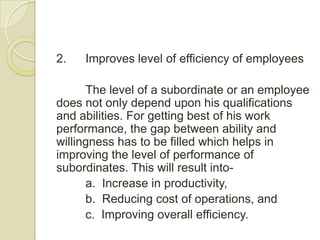 2.   Improves level of efficiency of employees

      The level of a subordinate or an employee
does not only depend upon his qualifications
and abilities. For getting best of his work
performance, the gap between ability and
willingness has to be filled which helps in
improving the level of performance of
subordinates. This will result into-
      a. Increase in productivity,
      b. Reducing cost of operations, and
      c. Improving overall efficiency.
 