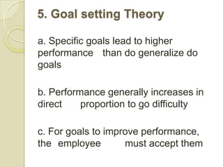 5. Goal setting Theory

a. Specific goals lead to higher
performance than do generalize do
goals

b. Performance generally increases in
direct    proportion to go difficulty

c. For goals to improve performance,
the employee        must accept them
 