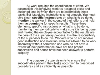 All work requires the coordination of effort. We
accomplish this by giving workers assigned tasks and
assigned time in which they are to accomplish these
tasks. But just giving instructions is not enough. You must
give clear, specific instructions on what is to be done,
monitor the worker in the course of their efforts and hold
them accountable for specific results. These three
elements; specific instructions on what is to be done,
monitoring them periodically to make sure it is being done,
and making the employee accountable for the results are
the core of the supervisory process. It is the responsibility
of the supervisor to do this. Workers who do not receive
good instruction and direction; who are allowed to do work
incorrectly without correction and who do not have a
review of their performance have not had proper
supervision and hence have not been allowed to perform
properly.

      The purpose of supervision is to ensure that
subordinates perform their tasks according to prescribed
procedures and as efficiently as possible.
 