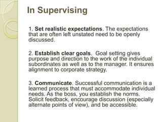 In Supervising

1. Set realistic expectations. The expectations
that are often left unstated need to be openly
discussed.

2. Establish clear goals. Goal setting gives
purpose and direction to the work of the individual
subordinates as well as to the manager. It ensures
alignment to corporate strategy.

3. Communicate. Successful communication is a
learned process that must accommodate individual
needs. As the boss, you establish the norms.
Solicit feedback, encourage discussion (especially
alternate points of view), and be accessible.
 