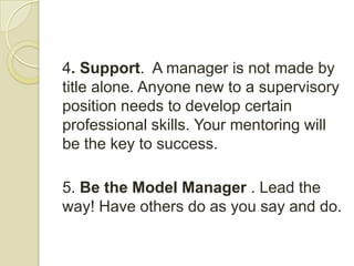 4. Support. A manager is not made by
title alone. Anyone new to a supervisory
position needs to develop certain
professional skills. Your mentoring will
be the key to success.

5. Be the Model Manager . Lead the
way! Have others do as you say and do.
 
