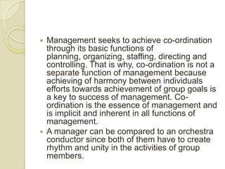  Management seeks to achieve co-ordination
  through its basic functions of
  planning, organizing, staffing, directing and
  controlling. That is why, co-ordination is not a
  separate function of management because
  achieving of harmony between individuals
  efforts towards achievement of group goals is
  a key to success of management. Co-
  ordination is the essence of management and
  is implicit and inherent in all functions of
  management.
 A manager can be compared to an orchestra
  conductor since both of them have to create
  rhythm and unity in the activities of group
  members.
 