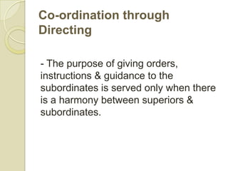 Co-ordination through
Directing

- The purpose of giving orders,
instructions & guidance to the
subordinates is served only when there
is a harmony between superiors &
subordinates.
 