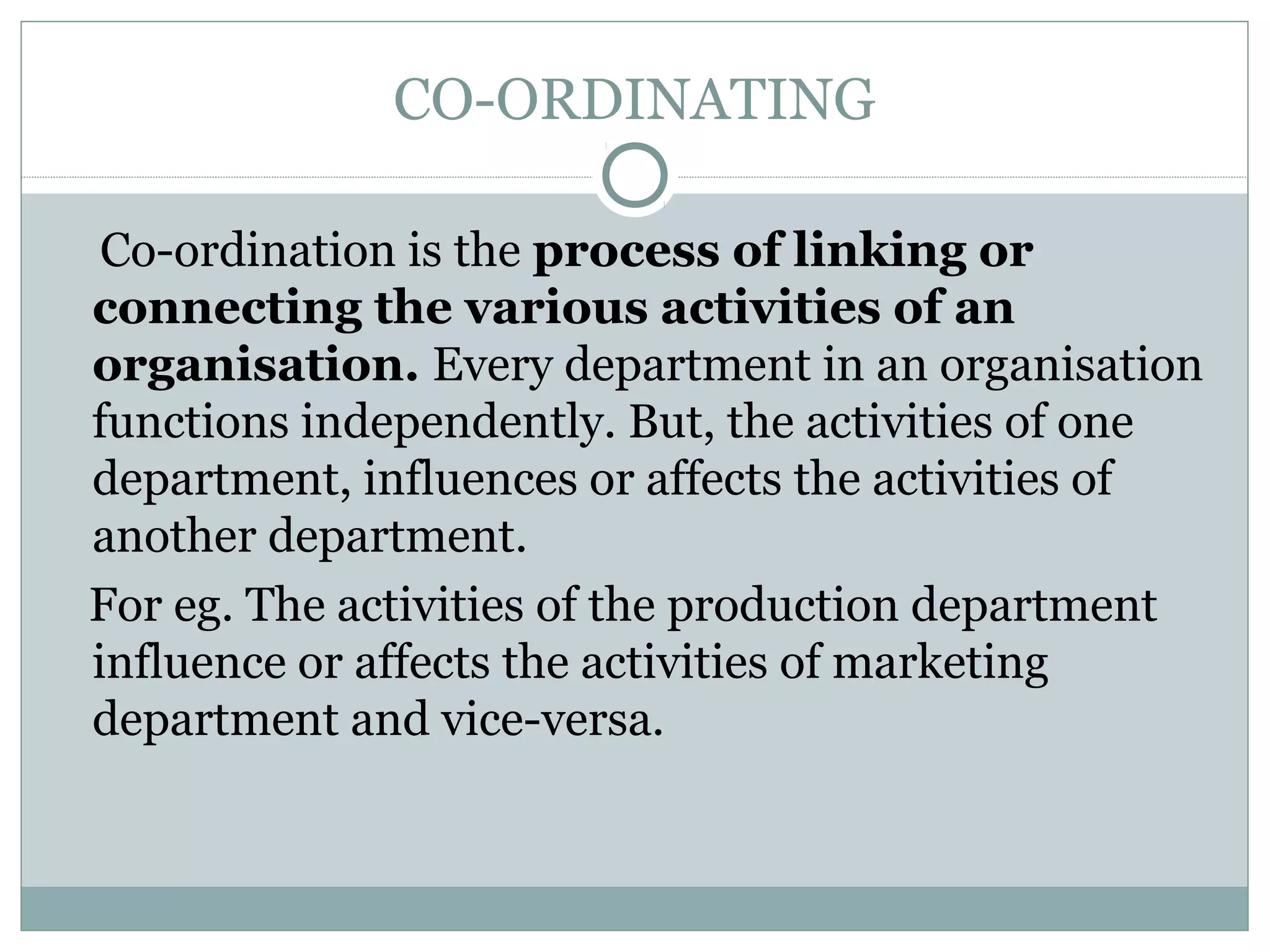CO-ORDINATING
Co-ordination is the process of linking or
connecting the various activities of an
organisation. Every department in an organisation
functions independently. But, the activities of one
department, influences or affects the activities of
another department.
For eg. The activities of the production department
influence or affects the activities of marketing
department and vice-versa.
 