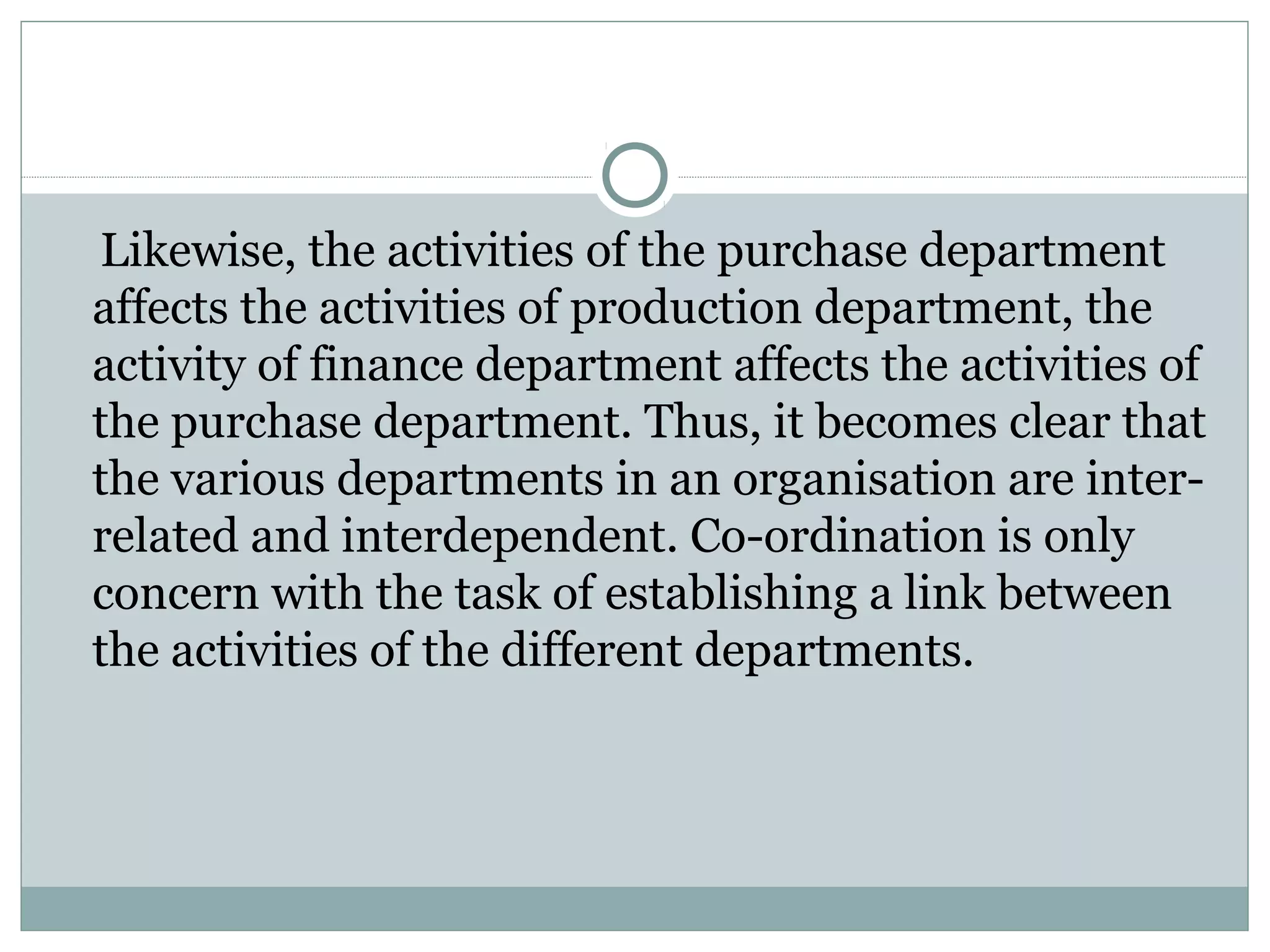 Likewise, the activities of the purchase department
affects the activities of production department, the
activity of finance department affects the activities of
the purchase department. Thus, it becomes clear that
the various departments in an organisation are inter-
related and interdependent. Co-ordination is only
concern with the task of establishing a link between
the activities of the different departments.
 
