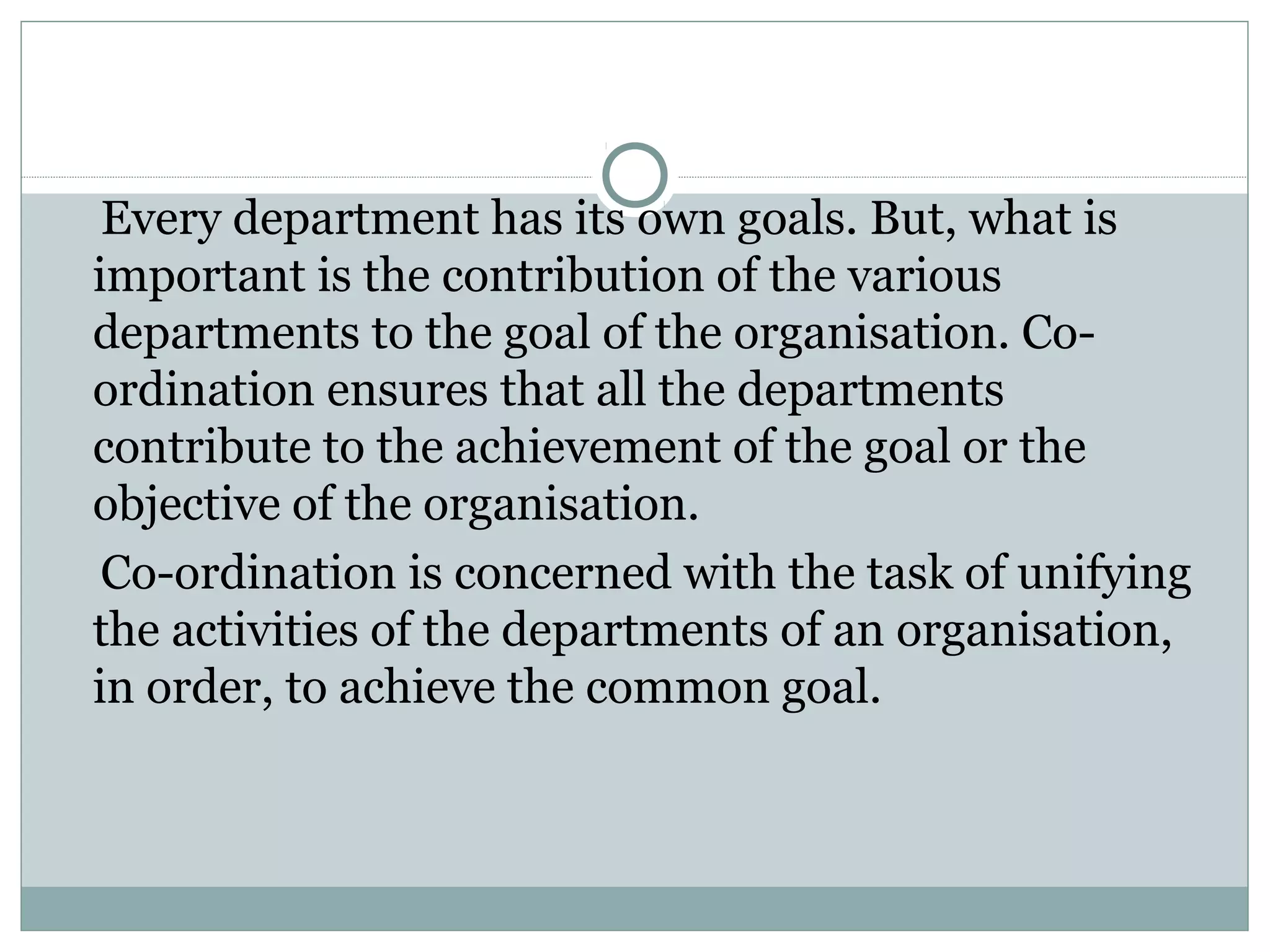 Every department has its own goals. But, what is
important is the contribution of the various
departments to the goal of the organisation. Co-
ordination ensures that all the departments
contribute to the achievement of the goal or the
objective of the organisation.
Co-ordination is concerned with the task of unifying
the activities of the departments of an organisation,
in order, to achieve the common goal.
 