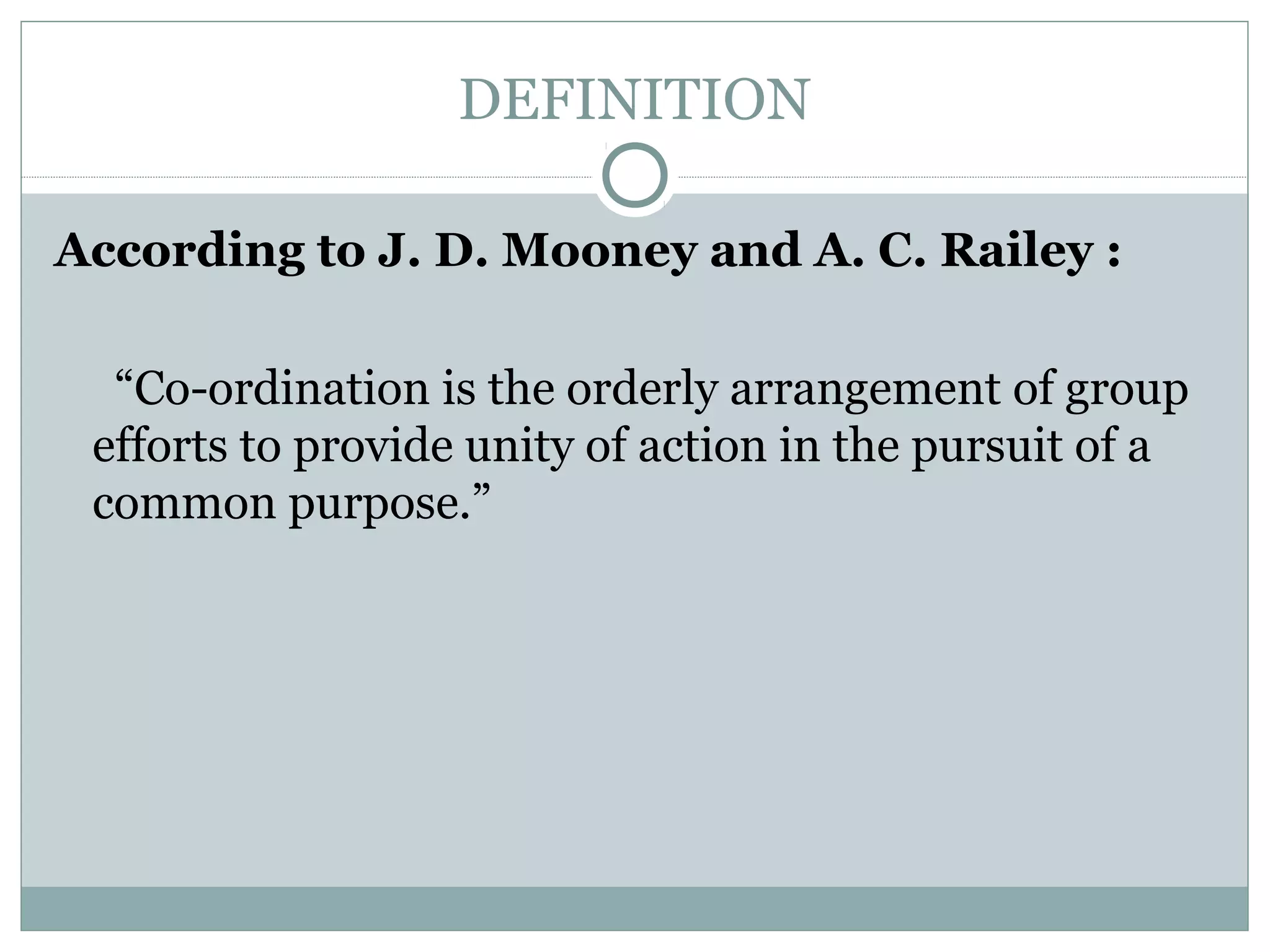 DEFINITION
According to J. D. Mooney and A. C. Railey :
“Co-ordination is the orderly arrangement of group
efforts to provide unity of action in the pursuit of a
common purpose.”
 