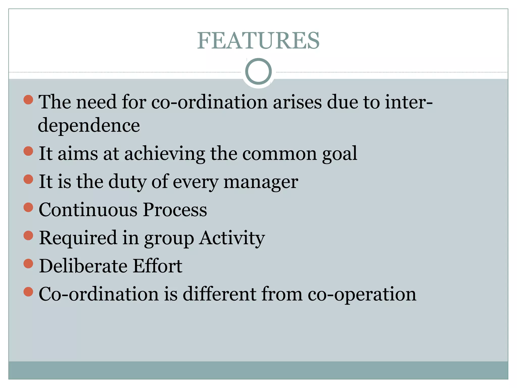 FEATURES
The need for co-ordination arises due to inter-
dependence
It aims at achieving the common goal
It is the duty of every manager
Continuous Process
Required in group Activity
Deliberate Effort
Co-ordination is different from co-operation
 