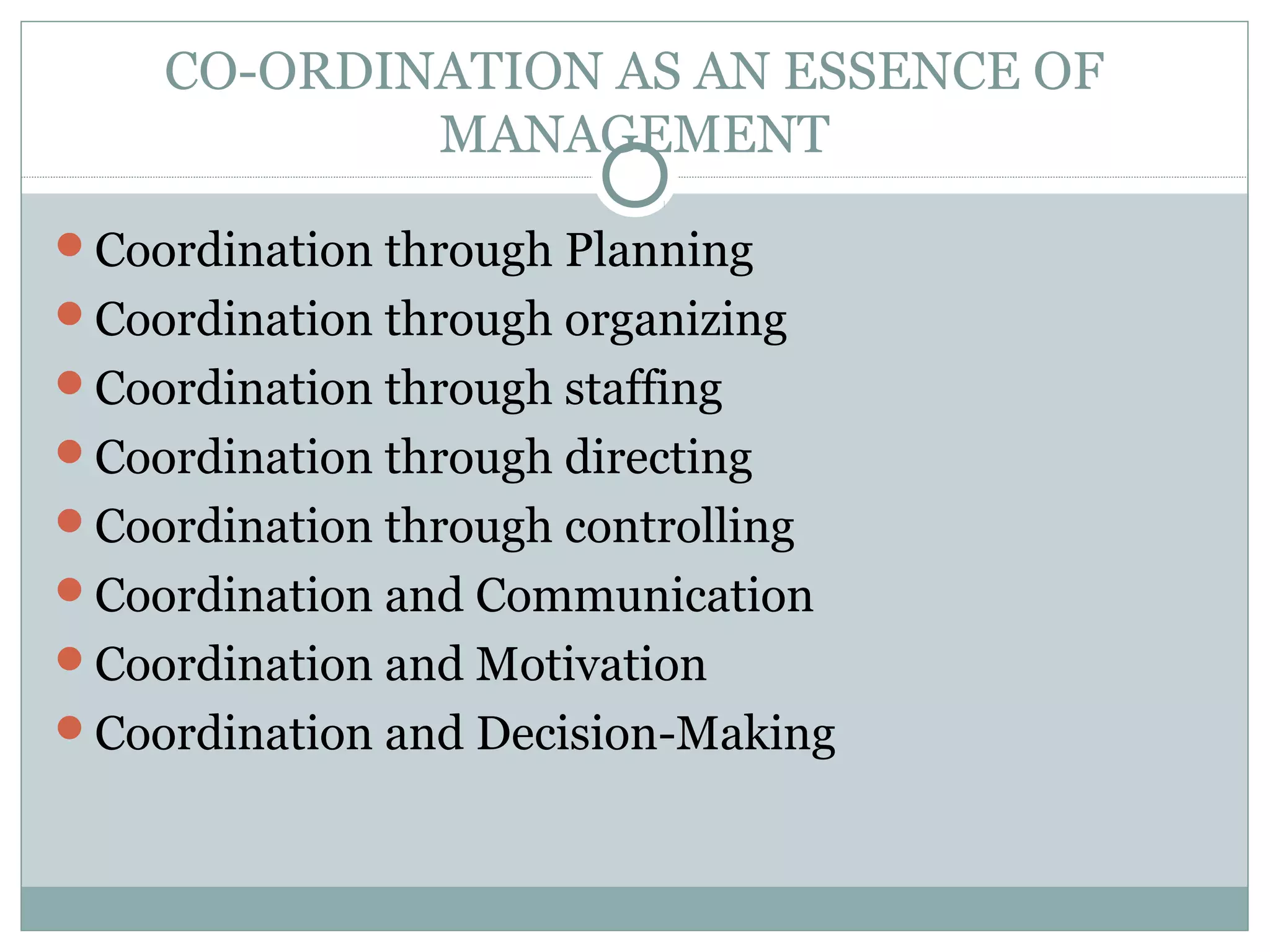 CO-ORDINATION AS AN ESSENCE OF
MANAGEMENT
Coordination through Planning
Coordination through organizing
Coordination through staffing
Coordination through directing
Coordination through controlling
Coordination and Communication
Coordination and Motivation
Coordination and Decision-Making
 