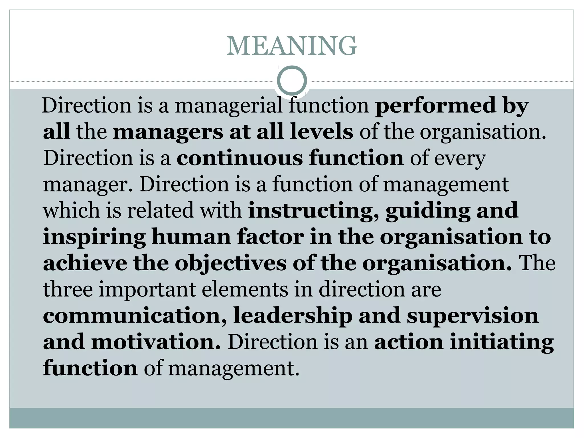 MEANING
Direction is a managerial function performed by
all the managers at all levels of the organisation.
Direction is a continuous function of every
manager. Direction is a function of management
which is related with instructing, guiding and
inspiring human factor in the organisation to
achieve the objectives of the organisation. The
three important elements in direction are
communication, leadership and supervision
and motivation. Direction is an action initiating
function of management.
 