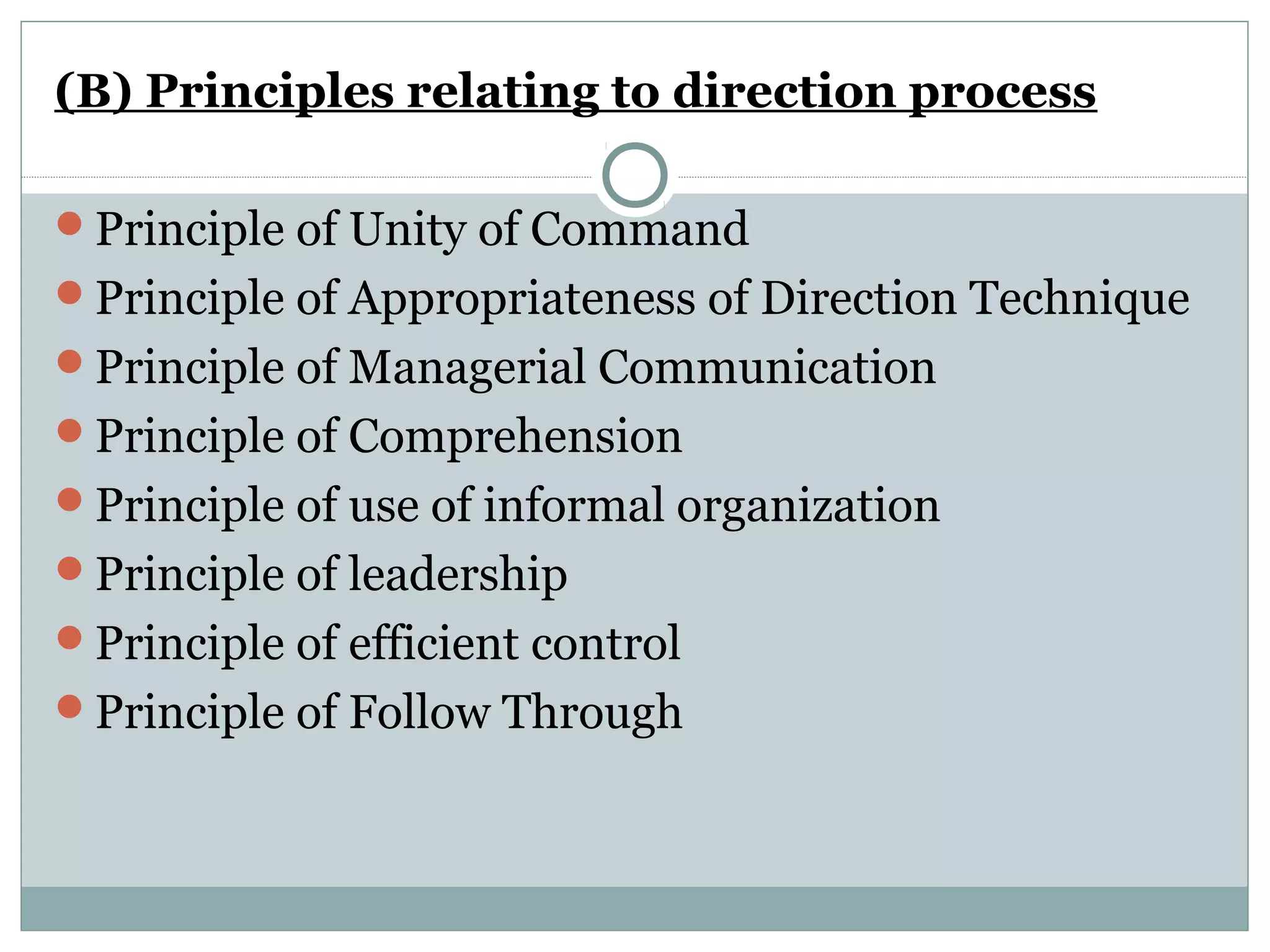 (B) Principles relating to direction process
Principle of Unity of Command
Principle of Appropriateness of Direction Technique
Principle of Managerial Communication
Principle of Comprehension
Principle of use of informal organization
Principle of leadership
Principle of efficient control
Principle of Follow Through
 