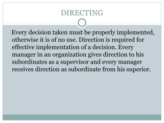 DIRECTING
Every decision taken must be properly implemented,
otherwise it is of no use. Direction is required for
effective implementation of a decision. Every
manager in an organization gives direction to his
subordinates as a supervisor and every manager
receives direction as subordinate from his superior.
 